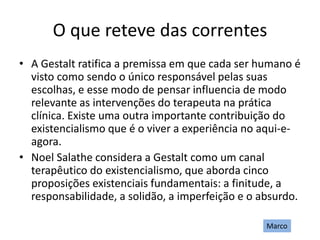 O que reteve das correntes
• A Gestalt ratifica a premissa em que cada ser humano é
visto como sendo o único responsável pelas suas
escolhas, e esse modo de pensar influencia de modo
relevante as intervenções do terapeuta na prática
clínica. Existe uma outra importante contribuição do
existencialismo que é o viver a experiência no aqui-e-
agora.
• Noel Salathe considera a Gestalt como um canal
terapêutico do existencialismo, que aborda cinco
proposições existenciais fundamentais: a finitude, a
responsabilidade, a solidão, a imperfeição e o absurdo.
Marco
 
