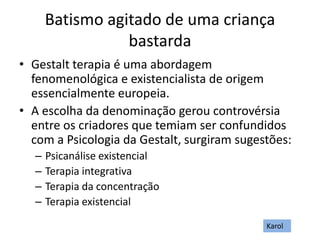 Batismo agitado de uma criança
bastarda
• Gestalt terapia é uma abordagem
fenomenológica e existencialista de origem
essencialmente europeia.
• A escolha da denominação gerou controvérsia
entre os criadores que temiam ser confundidos
com a Psicologia da Gestalt, surgiram sugestões:
– Psicanálise existencial
– Terapia integrativa
– Terapia da concentração
– Terapia existencial
Karol
 