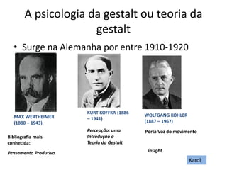 A psicologia da gestalt ou teoria da
gestalt
• Surge na Alemanha por entre 1910-1920
MAX WERTHEIMER
(1880 – 1943)
Bibliografia mais
conhecida:
Pensamento Produtivo
KURT KOFFKA (1886
– 1941)
Percepção: uma
Introdução a
Teoria da Gestalt
WOLFGANG KÖHLER
(1887 – 1967)
Porta Voz do movimento
insight
Karol
 
