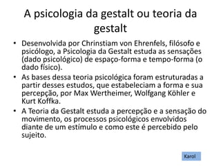 A psicologia da gestalt ou teoria da
gestalt
• Desenvolvida por Chrinstiam von Ehrenfels, filósofo e
psicólogo, a Psicologia da Gestalt estuda as sensações
(dado psicológico) de espaço-forma e tempo-forma (o
dado físico).
• As bases dessa teoria psicológica foram estruturadas a
partir desses estudos, que estabeleciam a forma e sua
percepção, por Max Wertheimer, Wolfgang Köhler e
Kurt Koffka.
• A Teoria da Gestalt estuda a percepção e a sensação do
movimento, os processos psicológicos envolvidos
diante de um estímulo e como este é percebido pelo
sujeito.
Karol
 