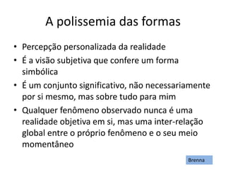 A polissemia das formas
• Percepção personalizada da realidade
• É a visão subjetiva que confere um forma
simbólica
• É um conjunto significativo, não necessariamente
por si mesmo, mas sobre tudo para mim
• Qualquer fenômeno observado nunca é uma
realidade objetiva em si, mas uma inter-relação
global entre o próprio fenômeno e o seu meio
momentâneo
Brenna
 
