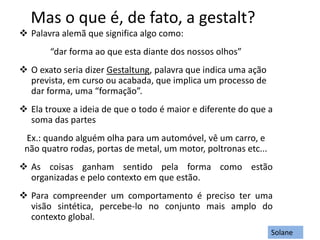 Mas o que é, de fato, a gestalt?
 Palavra alemã que significa algo como:
“dar forma ao que esta diante dos nossos olhos”
 O exato seria dizer Gestaltung, palavra que indica uma ação
prevista, em curso ou acabada, que implica um processo de
dar forma, uma “formação”.
 Ela trouxe a ideia de que o todo é maior e diferente do que a
soma das partes
Ex.: quando alguém olha para um automóvel, vê um carro, e
não quatro rodas, portas de metal, um motor, poltronas etc...
 As coisas ganham sentido pela forma como estão
organizadas e pelo contexto em que estão.
 Para compreender um comportamento é preciso ter uma
visão sintética, percebe-lo no conjunto mais amplo do
contexto global.
Solane
 