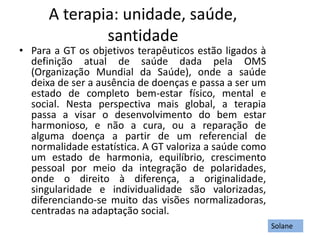 A terapia: unidade, saúde,
santidade
• Para a GT os objetivos terapêuticos estão ligados à
definição atual de saúde dada pela OMS
(Organização Mundial da Saúde), onde a saúde
deixa de ser a ausência de doenças e passa a ser um
estado de completo bem-estar físico, mental e
social. Nesta perspectiva mais global, a terapia
passa a visar o desenvolvimento do bem estar
harmonioso, e não a cura, ou a reparação de
alguma doença a partir de um referencial de
normalidade estatística. A GT valoriza a saúde como
um estado de harmonia, equilíbrio, crescimento
pessoal por meio da integração de polaridades,
onde o direito à diferença, a originalidade,
singularidade e individualidade são valorizadas,
diferenciando-se muito das visões normalizadoras,
centradas na adaptação social.
Solane
 