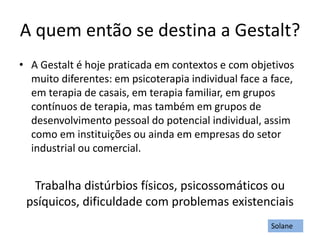 A quem então se destina a Gestalt?
• A Gestalt é hoje praticada em contextos e com objetivos
muito diferentes: em psicoterapia individual face a face,
em terapia de casais, em terapia familiar, em grupos
contínuos de terapia, mas também em grupos de
desenvolvimento pessoal do potencial individual, assim
como em instituições ou ainda em empresas do setor
industrial ou comercial.
Trabalha distúrbios físicos, psicossomáticos ou
psíquicos, dificuldade com problemas existenciais
Solane
 