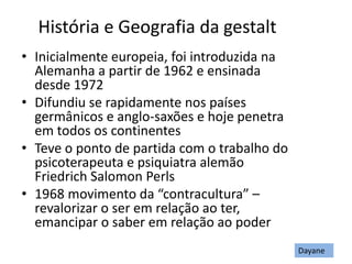 História e Geografia da gestalt
• Inicialmente europeia, foi introduzida na
Alemanha a partir de 1962 e ensinada
desde 1972
• Difundiu se rapidamente nos países
germânicos e anglo-saxões e hoje penetra
em todos os continentes
• Teve o ponto de partida com o trabalho do
psicoterapeuta e psiquiatra alemão
Friedrich Salomon Perls
• 1968 movimento da “contracultura” –
revalorizar o ser em relação ao ter,
emancipar o saber em relação ao poder
Dayane
 