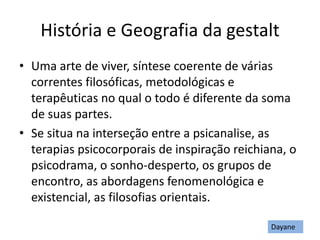 História e Geografia da gestalt
• Uma arte de viver, síntese coerente de várias
correntes filosóficas, metodológicas e
terapêuticas no qual o todo é diferente da soma
de suas partes.
• Se situa na interseção entre a psicanalise, as
terapias psicocorporais de inspiração reichiana, o
psicodrama, o sonho-desperto, os grupos de
encontro, as abordagens fenomenológica e
existencial, as filosofias orientais.
Dayane
 