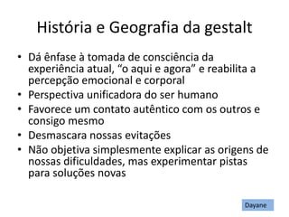 História e Geografia da gestalt
• Dá ênfase à tomada de consciência da
experiência atual, “o aqui e agora” e reabilita a
percepção emocional e corporal
• Perspectiva unificadora do ser humano
• Favorece um contato autêntico com os outros e
consigo mesmo
• Desmascara nossas evitações
• Não objetiva simplesmente explicar as origens de
nossas dificuldades, mas experimentar pistas
para soluções novas
Dayane
 