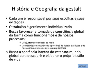 História e Geografia da gestalt
• Cada um é responsável por suas escolhas e suas
evitações
• O trabalho é geralmente individualizado
• Busca favorecer a tomada de consciência global
da forma como funcionamos e de nossos
processos:
 De ajustamento criador ao meio
 De integração da experiência presente de nossas evitações e de
nossos mecanismos de defesa ou resistência
o Busca a coerência interna do estar-no-mundo
global para descobrir e elaborar o próprio estilo
de vida
Dayane
 