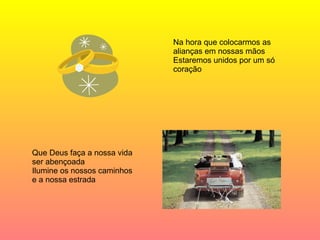 Na hora que colocarmos as alianças em nossas mãos Estaremos unidos por um só coração Que Deus faça a nossa vida ser abençoada Ilumine os nossos caminhos e a nossa estrada  