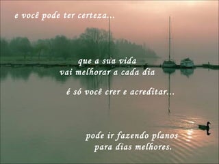 e você pode ter certeza... pode ir fazendo planos  para dias melhores. que a sua vida  vai melhorar a cada dia  é só você crer e acreditar... 