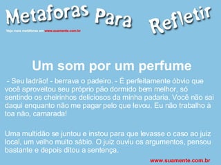 Um som por um perfume - Seu ladrão! - berrava o padeiro. - É perfeitamente óbvio que você aproveitou seu próprio pão dormido bem melhor, só sentindo os cheirinhos deliciosos da minha padaria. Você não sai daqui enquanto não me pagar pelo que levou. Eu não trabalho à toa não, camarada! Uma multidão se juntou e instou para que levasse o caso ao juiz local, um velho muito sábio. O juiz ouviu os argumentos, pensou bastante e depois ditou a sentença.  www.suamente.com.br 