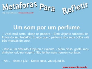 Um som por um perfume - Você está certo - disse ao padeiro. - Este viajante saboreou os frutos do seu trabalho. E julgo que o perfume dos seus bolos vale três moedas de ouro. - Isso é um absurdo! Objetou o viajante. - Além disso, gastei meu dinheiro todo na viagem. Não tenho mais nem um centavo. - Ah... - disse o juiz. - Neste caso, vou ajudá-lo.  www.suamente.com.br 