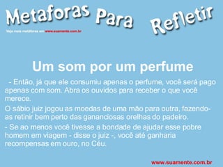 Um som por um perfume - Então, já que ele consumiu apenas o perfume, você será pago apenas com som. Abra os ouvidos para receber o que você merece. O sábio juiz jogou as moedas de uma mão para outra, fazendo-as retinir bem perto das gananciosas orelhas do padeiro. - Se ao menos você tivesse a bondade de ajudar esse pobre homem em viagem - disse o juiz -, você até ganharia recompensas em ouro, no Céu.   www.suamente.com.br 