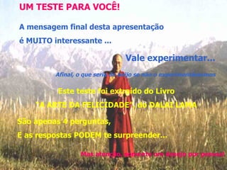 UM TESTE PARA VOCÊ! A mensagem final desta apresentação é MUITO interessante ... Vale experimentar... Afinal, o que seria do beijo se não o experimentássemos Este teste foi extraído do Livro “ A ARTE DA FELICIDADE”, do DALAI LAMA São apenas 4 perguntas, E as respostas PODEM te surpreender... Mas atenção, somente um desejo por pessoa! 