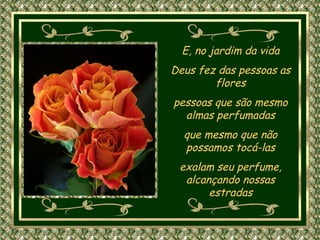 E, no jardim da vida Deus fez das pessoas as flores pessoas que são mesmo almas perfumadas que mesmo que não possamos tocá-las exalam seu perfume, alcançando nossas estradas 