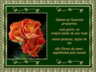 Sabem se fazerem presentes num gesto, na simplicidade de seu tudo essas pessoas, anjos de luz são flores do amor, espalhadas pelo mundo 