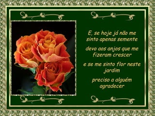 E, se hoje já não me sinto apenas semente devo aos anjos que me fizeram crescer e se me sinto flor neste jardim preciso a alguém agradecer 
