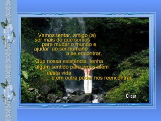 Vamos tentar, amigo (a)  ser mais do que somos  para mudar o mundo e  ajudar  ao ser humano  a se encontrar.  Que nossa existência  tenha  algum sentido para irmos além   desta vida  e em outra poder nos reencontrar. Clicar 