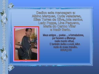 Dedico esta mensagem a: Albino Marques, Cyda valadares, Elias Torres da Silva,Jota santos, Lady Foppa, Lina Pequeno, Maria do Carmo Villar  e Nadir Berto. Meus amigos ... poetas ... e formatadores, por fazerem a diferença  neste mundo virtual. E também dedico a você, leitor. razão do nosso trabalho. ABRAÇOS! 