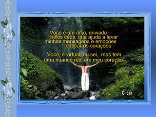 Você é um anjo, enviado  pelos céus, que ajuda a levar minhas mensagens e emoções  e tocar os corações. Você, é virtual, eu sei,  mas tem uma nuance real em meu coração.   Clicar 