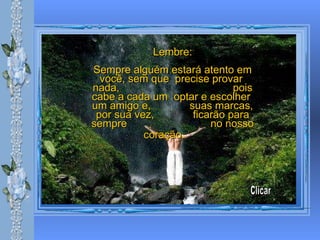 Lembre: Sempre alguém estará atento em você, sem que  precise provar  nada,  pois cabe a cada um  optar e escolher  um amigo e,  suas marcas, por sua vez,  ficarão para sempre  no nosso coração.   Clicar 