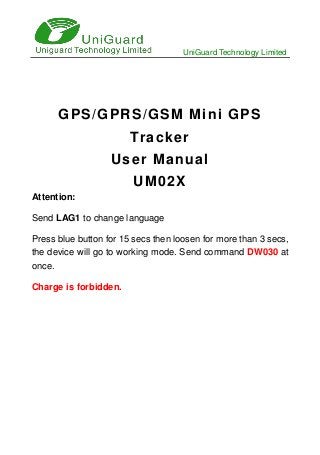 UniGuard Technology Limited
GPS/GPRS/GSM Mini GPS
Tracker
User Manual
UM02X
Attention:
Send LAG1 to change language
Press blue button for 15 secs then loosen for more than 3 secs,
the device will go to working mode. Send command DW030 at
once.
Charge is forbidden.
 