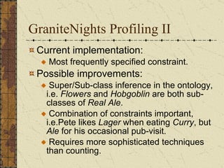 GraniteNights Profiling II  Current implementation:  Most frequently specified constraint.  Possible improvements:  Super/Sub-class inference in the ontology, i.e.  Flowers  and  Hobgoblin  are both sub-classes of  Real Ale .  Combination of constraints important,  i.e.Pete likes  Lager  when eating  Curry , but  Ale  for his occasional pub-visit. Requires more sophisticated techniques than counting.  