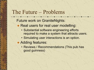The Future – Problems Future work on GraniteNights:  Real users for real user modelling:  Substantial software engineering efforts required to make a system that attracts users. Simulating user interactions is an option.  Adding features: Reviews / Recommendations (This pub has good guinness) 
