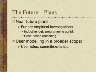 The Future – Plans Near future plans: Further empirical investigations:  Inductive logic programming contd. Case-based reasoning. User modelling in a broader scope: User roles, commitments etc.  