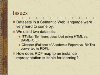 Issues Datasets in a Semantic Web language were very hard to come by. We used two datasets: ITTalks (Seminars described using HTML vs. DAML+OIL). Citeseer (Full text of Academic Papers vs. BibTex converted to RDF).  How does RDF map to an instance representation suitable for learning?  