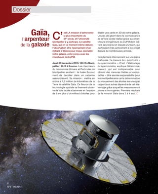 6
N°9 - 06.2014
6
N°9 - 06.2014
© ESA
Gaïa,
l’arpenteur
de la galaxie
C’
est LA mission d’astronomie
la plus importante du
21e
siècle, et l’Université
Montpellier 2 y participe. Le satellite
Gaïa, qui en ce moment même débute
l'observation et le recensement d'un
milliard d’étoiles pour mieux connaître
notre galaxie, a été conçu avec les
chercheurs du LUPM.
Jeudi 19 décembre 2013. 10h12 à Mont-
pellier, 6h12 à Kourou. Les chercheurs
du Laboratoire Univers et Particules de
Montpellier exultent : la fusée Soyouz
vient de décoller dans un vacarme
assourdissant. Sa mission : mettre en
orbite à 1,5 million de kilomètres de la
Terre le satellite Gaïa. Ce fleuron de la
technologie spatiale va finement obser-
ver la Voie lactée et recenser en l'espace
de 5 ans plus d’un milliard d’étoiles pour
établir une carte en 3D de notre galaxie.
Un pas de géant dans la connaissance
de la Voie lactée réalisé grâce aux cher-
cheurs et ingénieurs du LUPM dont Gé-
rard Jasniewicz et Claude Zurbach, qui
participent très activement à ce projet
depuis de nombreuses années.
Ces derniers interviennent sur une pièce
maîtresse : la mesure du « point zéro »
du spectromètre. « C’est l’étalonnage
du spectromètre, explique Gérard Jas-
niewicz, qui est indispensable pour
obtenir des mesures fiables et exploi-
tables ». Une sacrée responsabilité pour
les montpelliérains car la détermination
du mouvement des étoiles les unes par
rapport aux autres dépendra de cet éta-
lonnage grâce auquel les mesures seront
justes et homogènes. Premiers résultats
de la mission Gaïa dans 2 à 4 ans. 
Dossier
 
