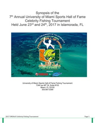 2017 UMSHoF Celebrity Fishing Tournament Page 1
Synopsis of the
7th
Annual University of Miami Sports Hall of Fame
Celebrity Fishing Tournament
Held June 23rd
and 24th
, 2017 in Islamorada, FL
University of Miami Sports Hall of Fame Fishing Tournament
7344 sw 48th St. Suite #103
Miami, FL 33155
305.667.0399
 