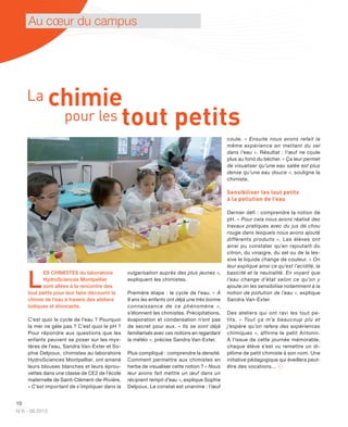 10
N°6 - 06.2013
Au cœur du campus
L
ES CHIMISTES du laboratoire
HydroSciences Montpellier
sont allées à la rencontre des
tout petits pour leur faire découvrir la
chimie de l’eau à travers des ateliers
ludiques et étonnants.
C’est quoi le cycle de l’eau ? Pourquoi
la mer ne gèle pas ? C’est quoi le pH ?
Pour répondre aux questions que les
enfants peuvent se poser sur les mys-
tères de l’eau, Sandra Van-Exter et So-
phie Delpoux, chimistes au laboratoire
HydroSciences Montpellier, ont amené
leurs blouses blanches et leurs éprou-
vettes dans une classe de CE2 de l’école
maternelle de Saint-Clément-de-Rivière.
« C’est important de s’impliquer dans la
vulgarisation auprès des plus jeunes »,
expliquent les chimistes.
Première étape : le cycle de l’eau. « À
8 ans les enfants ont déjà une très bonne
connaissance de ce phénomène  »,
s’étonnent les chimistes. Précipitations,
évaporation et condensation n’ont pas
de secret pour eux. « Ils se sont déjà
familiarisés avec ces notions en regardant
la météo », précise Sandra Van-Exter.
Plus compliqué : comprendre la densité.
Comment permettre aux chimistes en
herbe de visualiser cette notion ? « Nous
leur avons fait mettre un œuf dans un
récipient rempli d’eau », explique Sophie
Delpoux. Le constat est unanime : l’œuf
coule. « Ensuite nous avons refait la
même expérience en mettant du sel
dans l’eau ». Résultat : l’œuf ne coule
plus au fond du bécher. « Ça leur permet
de visualiser qu’une eau salée est plus
dense qu’une eau douce », souligne la
chimiste.
Sensibiliser les tout petits
à la pollution de l’eau
Dernier défi : comprendre la notion de
pH. « Pour cela nous avons réalisé des
travaux pratiques avec du jus de chou
rouge dans lesquels nous avons ajouté
différents produits ». Les élèves ont
ainsi pu constater qu’en rajoutant du
citron, du vinaigre, du sel ou de la les-
sive le liquide change de couleur. « On
leur explique ainsi ce qu’est l’acidité, la
basicité et la neutralité. En voyant que
l’eau change d’état selon ce qu’on y
ajoute on les sensibilise notamment à la
notion de pollution de l’eau », explique
Sandra Van-Exter.
Des ateliers qui ont ravi les tout pe-
tits. « Tout ça m’a beaucoup plu et
j’espère qu’on refera des expériences
chimiques », affirme le petit Antonin.
À l’issue de cette journée mémorable,
chaque élève s’est vu remettre un di-
plôme de petit chimiste à son nom. Une
initiative pédagogique qui éveillera peut-
être des vocations… 
La chimie
pour les tout petits
 