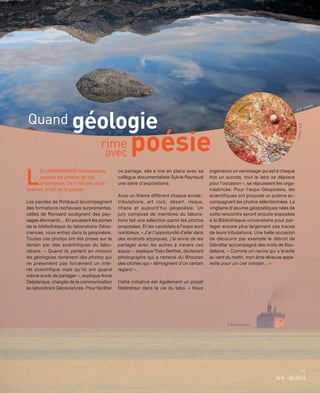 11
N°6 - 06.2013
L
E LABORATOIRE Géosciences
expose les photos de ses
chercheurs. Ce n’est pas de la
science, c’est de la poésie.
Les paroles de Rimbaud accompagnent
des formations rocheuses surprenantes,
celles de Ronsard soulignent des pay-
sages étonnants… En poussant les portes
de la bibliothèque du laboratoire Géos-
ciences, vous entrez dans la géopoésie.
Toutes ces photos ont été prises sur le
terrain par des scientifiques du labo-
ratoire. « Quand ils partent en mission
les géologues ramènent des photos qui
ne présentent pas forcément un inté-
rêt scientifique mais qu’ils ont quand
même envie de partager », explique Anne
Delplanque, chargée de la communication
au laboratoire Géosciences. Pour faciliter
ce partage, elle a mis en place avec sa
collègue documentaliste Sylvie Raynaud
une série d’expositions.
Avec un thème différent chaque année :
tribulations, art rock, désert, risque,
chaos et aujourd’hui géopoésie. Un
jury composé de membres du labora-
toire fait une sélection parmi les photos
proposées. Et les candidats à l’expo sont
nombreux. « J’ai l’opportunité d’aller dans
des endroits atypiques, j’ai envie de les
partager avec les autres à travers ces
expos », explique Théo Berthet, doctorant
photographe qui a ramené du Bhoutan
des clichés qui « témoignent d’un certain
regard ».
Cette initiative est également un projet
fédérateur dans la vie du labo. « Nous
organisons un vernissage qui est à chaque
fois un succès, tout le labo se déplace
pour l’occasion », se réjouissent les orga-
nisatrices. Pour l’expo Géopoésie, les
scientifiques ont proposé un poème ac-
compagnant les photos sélectionnées. La
vingtaine d’œuvres géopoétiques nées de
cette rencontre seront ensuite exposées
à la Bibliothèque universitaire pour par-
tager encore plus largement ces traces
de leurs tribulations. Une belle occasion
de découvrir par exemple le détroit de
Gibraltar accompagné des mots de Bau-
delaire, « Comme un navire qui s’éveille
au vent du matin, mon âme rêveuse appa-
reille pour un ciel lointain…» 
11
N°6 - 06.2013
Quand géologie
rime poésieavec
© S. Dominguez
©E.Husson
© P. Camps
 