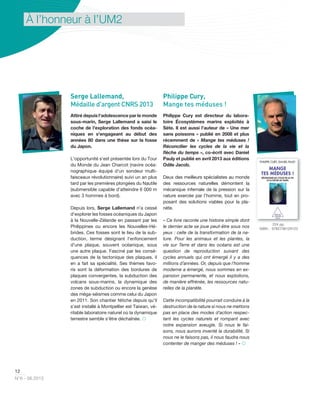 12
N°6 - 06.2013
À l’honneur à l’UM2
Serge Lallemand,
Médaille d'argent CNRS 2013
Attiré depuis l'adolescence par le monde
sous-marin, Serge Lallemand a saisi le
coche de l'exploration des fonds océa-
niques en s'engageant au début des
années 80 dans une thèse sur la fosse
du Japon.
L'opportunité s'est présentée lors du Tour
du Monde du Jean Charcot (navire océa-
nographique équipé d'un sondeur multi-
faisceaux révolutionnaire) suivi un an plus
tard par les premières plongées du Nautile
(submersible capable d'atteindre 6 000 m
avec 3 hommes à bord).
Depuis lors, Serge Lallemand n'a cessé
d'explorer les fosses océaniques du Japon
à la Nouvelle-Zélande en passant par les
Philippines ou encore les Nouvelles-Hé-
brides. Ces fosses sont le lieu de la sub-
duction, terme désignant l'enfoncement
d'une plaque, souvent océanique, sous
une autre plaque. Fasciné par les consé-
quences de la tectonique des plaques, il
en a fait sa spécialité. Ses thèmes favo-
ris sont la déformation des bordures de
plaques convergentes, la subduction des
volcans sous-marins, la dynamique des
zones de subduction ou encore la genèse
des méga-séismes comme celui du Japon
en 2011. Son chantier fétiche depuis qu'il
s'est installé à Montpellier est Taiwan, vé-
ritable laboratoire naturel où la dynamique
terrestre semble s'être déchaînée. 
Philippe Cury,
Mange tes méduses !
Philippe Cury est directeur du labora-
toire Écosystèmes marins exploités à
Sète. Il est aussi l’auteur de « Une mer
sans poissons » publié en 2008 et plus
récemment de « Mange tes méduses !
Réconcilier les cycles de la vie et la
ﬂèche du temps », co-écrit avec Daniel
Pauly et publié en avril 2013 aux éditions
Odile Jacob.
Deux des meilleurs spécialistes au monde
des ressources naturelles démontent la
mécanique infernale de la pression sur la
nature exercée par l’homme, tout en pro-
posant des solutions viables pour la pla-
nète.
« Ce livre raconte une histoire simple dont
le dernier acte se joue peut-être sous nos
yeux : celle de la transformation de la na-
ture. Pour les animaux et les plantes, la
vie sur Terre et dans les océans est une
question de reproduction suivant des
cycles annuels qui ont émergé il y a des
millions d’années. Or, depuis que l’homme
moderne a émergé, nous sommes en ex-
pansion permanente, et nous exploitons,
de manière effrénée, les ressources natu-
relles de la planète.
Cette incompatibilité pourrait conduire à la
destruction de la nature si nous ne mettons
pas en place des modes d’action respec-
tant les cycles naturels et rompant avec
notre expansion aveugle. Si nous le fai-
sons, nous aurons inventé la durabilité. Si
nous ne le faisons pas, il nous faudra nous
contenter de manger des méduses ! » 
224 pp.
ISBN : 9782738129123
 