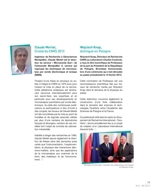 13
N°6 - 06.2013
Claude Merlet,
Cristal du CNRS 2013
Ingénieur de Recherche à Géosciences
Montpellier, Claude Merlet est le direc-
teur du service « Microsonde Sud » de
l’Université Montpellier 2, service qui
regroupe les techniques de microana-
lyse par sonde électronique et ionique
(SIMS).
Titulaire d’une thèse en physique du so-
lide, Il intègre le CNRS en 1979 avec pour
mission la mise en place de ce service.
Cette plateforme analytique est doréna-
vant reconnue internationalement pour
son savoir-faire, ses expertises et en
particulier pour ses développements en
microanalyse quantitative par sonde élec-
tronique. Au-delà des nombreuses publi-
cations et participations à titre d’invité à
des congrès, les travaux de Claude Merlet
ont été concrétisés par la mise au point de
modèles et de logiciels associés utilisés
par plus d'une centaine de laboratoires
français et étrangers, certains de ces mo-
dèles font l’objet de contrats de valorisa-
tion industrielle.
Habilité à diriger des recherches en 1995,
Claude Merlet assure également la direc-
tion de thèses dans des domaines aussi
variés que l’instrumentation, l’expérimen-
tation, la physique des interactions élec-
trons-matière, ainsi que les applications
de la microanalyse aux sciences de la
terre, des matériaux et de l'environne-
ment. 
Wojciech Knap,
distingué en Pologne
Wojciech Knap, Directeur de Recherche
CNRS au Laboratoire Charles Coulomb,
a reçu le titre honoriﬁque de Professeur
de la part du Président de la République
de Pologne, Bronislaw Komorowski,
lors d’une cérémonie qui s’est déroulée
au palais présidentiel le 14 février 2013.
Cette nomination de Professeur est une
reconnaissance scientiﬁque liée aux tra-
vaux de recherche menés par Wojciech
Knap dans le domaine de la physique du
solide.
Cette distinction couronne également la
construction d’une forte collaboration
dans le domaine des sciences et tech-
nologies TeraHertz entre l’Académie des
Sciences de Pologne et la France.
Ce partenariat initié dans le cadre du Grou-
pement de Recherche International « Tera-
Hertz » donne actuellement lieu à un projet
de création d’un Laboratoire International
Associé (LIA). 
Bronislaw Komorowski, Président de la République de Pologne
et Wojciech Knap.
 