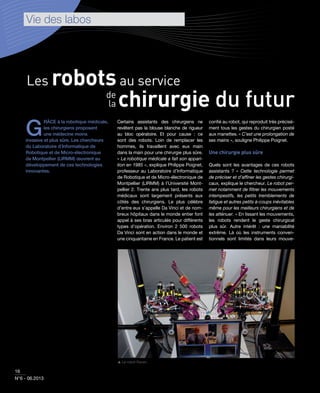 a gestion
ressources
Vie des labos
16
N°6 - 06.2013
Les robotsau service
chirurgie du futurde
la
G
RÂCE à la robotique médicale,
les chirurgiens proposent
une médecine moins
invasive et plus sûre. Les chercheurs
du Laboratoire d’Informatique de
Robotique et de Micro-électronique
de Montpellier (LIRMM) œuvrent au
développement de ces technologies
innovantes.
Certains assistants des chirurgiens ne
revêtent pas la blouse blanche de rigueur
au bloc opératoire. Et pour cause  : ce
sont des robots. Loin de remplacer les
hommes, ils travaillent avec eux main
dans la main pour une chirurgie plus sûre.
« La robotique médicale a fait son appari-
tion en 1985 », explique Philippe Poignet,
professeur au Laboratoire d’Informatique
de Robotique et de Micro-électronique de
Montpellier (LIRMM) à l’Université Mont-
pellier 2. Trente ans plus tard, les robots
médicaux sont largement présents aux
côtés des chirurgiens. Le plus célèbre
d’entre eux s’appelle Da Vinci et de nom-
breux hôpitaux dans le monde entier font
appel à ses bras articulés pour différents
types d’opération. Environ 2 500 robots
Da Vinci sont en action dans le monde et
une cinquantaine en France. Le patient est
conﬁé au robot, qui reproduit très précisé-
ment tous les gestes du chirurgien posté
aux manettes. « C’est une prolongation de
ses mains », souligne Philippe Poignet.
Une chirurgie plus sûre
Quels sont les avantages de ces robots
assistants ? « Cette technologie permet
de préciser et d’afﬁner les gestes chirurgi-
caux, explique le chercheur. Le robot per-
met notamment de ﬁltrer les mouvements
intempestifs, les petits tremblements de
fatigue et autres petits à-coups inévitables
même pour les meilleurs chirurgiens et de
les atténuer. » En lissant les mouvements,
les robots rendent le geste chirurgical
plus sûr. Autre intérêt : une maniabilité
extrême. Là où les instruments conven-
tionnels sont limités dans leurs mouve-
 Le robot Raven.
 
