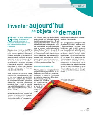 19
N°6 - 06.2013
Formation
G
RÂCE à un projet pédagogique
innovant, les étudiants en
master 2 mécanique de
l’Université Montpellier 2 se lancent
dans la simulation de création
d’entreprise.
Et si vous deviez inventer un objet ? C’est
le défi lancé en début d’année aux étu-
diants en master 2 mécanique de l’UM2 :
concevoir et fabriquer un nouveau produit
tout en simulant la création de l’entreprise
destinée à le commercialiser. « L’idée
c’est de les mettre le plus possible en
situation réelle : ils doivent démontrer
la viabilité de leur projet », explique le
responsable du projet, Thierry Laurent,
enseignant au Laboratoire de Mécanique
et de Génie Civil (LMGC).
Étape numéro 1 : la recherche d’idée.
Brainstorming et creusage de méninges
en vue pour imaginer un objet utile
et innovant. « La première contrainte
est d’imaginer un concept qui n’existe
pas encore », souligne l’enseignant.
Deuxième étape : l’étude de marché.
« Après ça les étudiants doivent établir un
cahier des charges fonctionnel », précise
Thierry Laurent.
Dernière étape, et non la moindre : dé-
velopper les solutions technologiques
et concevoir un prototype. « Nous les
accompagnons pour les aider à trouver
des solutions, mais l’idée reste de laisser
les étudiants le plus possible acteurs de
toutes les phases de ce projet ». Ce qui
les oblige à se frotter à des domaines qui
vont au-delà de leur enseignement habi-
tuel en mécanique. Ils doivent notamment
gérer la propriété intellectuelle de leur
idée en finalisant l’écriture du brevet. Et
élargir leurs compétences en mettant en
œuvre la communication autour de leur
produit. Design, site web, éléments gra-
phiques… pour ces étudiants en science,
c’est une belle incursion dans le marke-
ting, qui leur permet au passage de tisser
un réseau professionnel très utile.
Des innovations made in UM2
À terme, les jeunes vont présenter leur
projet devant un jury composé de re-
présentants du monde de l’entreprise :
consultants en création d’entreprise ou
en marketing, designers… « C’est l’abou-
tissement de leur projet et un
moment fort pour eux
qui s’investissent
énormément tout
au long de l’an-
née dans ce
qu’il qua-
lifient
eux-mêmes de belle aventure humaine »,
se réjouit Thierry Laurent.
Une pédagogie innovante plébiscitée
par les étudiants et qui porte ses fruits.
L’année précédente a vu naître 4 objets
entièrement made in UM2 : un antivol
pour casque de moto qui se fixe sur le
bouchon du réservoir, une règle multi-
fonction qui fait aussi équerre, compas
et rapporteur, un enrouleur-dérouleur
de cerf-volant et un accessoire pour
skateboard pour lequel un industriel a
déjà manifesté un réel intérêt. L’aventure
pédagogique peut déboucher sur une
commercialisation et elle est prise très au
sérieux par les entrepreneurs en herbe.
N’essayez pas de leur soutirer des infos
sur leur innovation en cours, c’est top
secret… 
Inventer aujourd'hui
les objets de demain
 Le Tracer : règle - équerre -
compas - rapporteur.
 
