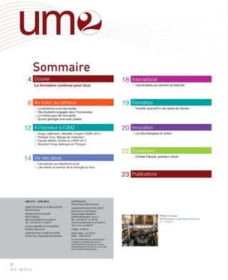 2
N°6 - 06.2013
4 Dossier
La formation continue pour tous
8 Au cœur du campus
 La recherche ouvre ses portes
 Des étudiants engagés dans l’humanitaire
 La chimie pour les tout petits
 Quand géologie rime avec poésie
12 À l’honneur à l’UM2
 Serge Lallemand, Médaille d’argent CNRS 2013
 Philippe Cury, Mange tes méduses !
 Claude Merlet, Cristal du CNRS 2013
 Wojciech Knap distingué en Pologne
14 Vie des labos
 Ces plantes qui dépolluent le sol
 Les robots au service de la chirurgie du futur
18 International
 Ces étudiants qui viennent de (très) loin
19 Formation
 Inventer aujourd’hui les objets de demain
20 Innovation
 La lutte biologique en action
22 Événement
 Charles Flahault, grandeur nature
23 Publications
UM2 N°6 - JUIN 2013
DIRECTEUR DE LA PUBLICATION
Michel Robert
RÉDACTRICE EN CHEF
Aline Périault,
aline.periault@univ-montp2.fr
Tél. +33 (0)4 67 14 92 87
A COLLABORÉ À CE NUMÉRO
Philippe Raymond
CONCEPTION & MISE EN PAGE
Olivier Piau, Agropolis Productions
IMPRESSION
Offset Deux Mille (France)
UNIVERSITÉ MONTPELLIER 2
Sciences et Techniques
Place Eugène Bataillon
34095 Montpellier CEDEX 5
Tél. +33 (0)4 67 14 30 30
communication@univ-montp2.fr
www.univ-montp2.fr
Tirage : 2.500 ex.
Dépôt légal : juin 2013
ISSN : 2259-874X
Toute représentation ou reproduction
intégrale ou partielle faite sans le
consentement de l’auteur ou de ses
représentants est illicite (art. A du Code
de la Propriété Intellectuelle).
Sommaire
Photo à la une :
Bibliothèque universitaire Sciences
© L. Jennepin
 