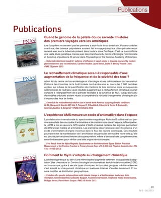 23
N°6 - 06.2013
Publications
Quand le génome de la patate douce raconte l’histoire
des premiers voyages vers les Amériques
Les Européens ne seraient pas les premiers à avoir foulé le sol américain. Plusieurs siècles
avant eux, des bateaux polynésiens auraient fait le voyage jusqu’aux côtes péruviennes et
ramené avec eux le tubercule présent dans toute la zone Pacifique. C’est ce que confirme
une vaste étude génétique menée avec des chercheurs du Centre d’Ecologie Fonctionnelle
et Evolutive et publiée le 23 janvier dans Proceedings of the National Academy of Sciences.
…Historical collections reveal Q:1 patterns of diffusion of sweet potato in Oceania obscured by modern
plant movements and recombination, Caroline Roullier, Laure Benoit, Doyle B. McKey, Vincent Lebot.
PNAS 23 janvier 2013
Le réchauffement climatique sera-t-il responsable d'une
augmentation de la fréquence et de la sévérité des feux ?
Adam Ali du centre de bio-archéologie et d’écologie et ses collaborateurs ont reconstruit
l'histoire des incendies de la forêt boréale nord-américaine au cours des 7 000 dernières
années, sur la base de la quantification de charbons de bois contenus dans les séquences
sédimentaires de neuf lacs. Leurs résultats suggèrent que le réchauffement climatique pourrait
conduire à l'élargissement de la période favorable à la survenue de feux. Jusqu’alors peu
de modèles prédictifs avaient réussi à comprendre le rôle des changements climatiques sur
l'ampleur des feux de forêts.
…Control of the multimillennial wildfire size in boreal North America by spring climatic conditions
Ali AA, Blarquez O, Girardin MP, Hély C, Tinquaut F, El Guellab A, Valsecchi V, Terrier A, Bremond L,
Genries A,Gauthier S, Bergeron Y PNAS 23 Octobre 2012
L’expérience AMS mesure un excès d’antimatière dans l’espace
La collaboration internationale du spectromètre magnétique Alpha AMS publie ses tout pre-
miers résultats dans sa quête d’antimatière et de matière noire dans l’espace. À Montpellier,
le LUPM a mis en œuvre le GPS spatial d’AMS et réalisé certains des logiciels permettant
de différencier matière et antimatière. Les premières observations révèlent l’existence d’un
excès d’antimatière d’origine inconnue dans le flux des rayons cosmiques. Ces résultats
pourraient être la manifestation de l’annihilation de particules de matière noire telle qu’elle
est décrite par certaines théories de supersymétrie, même si des analyses complémentaires
seront nécessaires pour vérifier une telle origine révolutionnaire.
…First Result from the Alpha Magnetic Spectrometer on the International Space Station: Precision
Measurement of the Positron Fraction in Primary Cosmic Rays of 0.5-350 GeV, Physical Review Letters PRL
110, 141102 (2013)
Comment le thym s’adapte au changement climatique
La diversité génétique au sein d’une même espèce augmente fortement les capacités d’adap-
tation. Des chercheurs du Centre d’écologie fonctionnelle et évolutive de Montpellier (CEFE)
ont montré que, grâce à ses six types chimiques, le thym des garrigues méditerranéennes
s’est adapté au changement climatique en quelques dizaines d’années seulement. Et ce,
sans modifier sa distribution géographique.
…Evolution of a genetic polymorphism with climate change in a Mediterranean landscape, John
Thompson, Anne Charpentier, Guillaume Bouguet, Faustine Charmasson, Stephanie Roset, Bruno Buatois,
Philippe Vernet, Pierre-Henri Gouyon. PNAS 19 février 2013
Publications
 