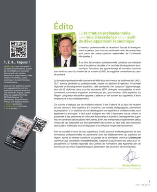 3
N°6 - 06.2013
La formation professionnelle :
une voie d’excellence et un outil
de développement économique
L’insertion professionnelle, la réussite et l’accès à l’enseigne-
ment supérieur pour tous en partenariat avec les entreprises
sont parmi les préoccupations essentielles de l’Université
Montpellier 2.
À ce titre, la formation professionnelle constitue une véritable
voie d’excellence doublée d’un outil de développement éco-
nomique. Formation par apprentissage et formation continue
sont ainsi au cœur du dossier de ce numéro d’UM2, le magazine universitaire au cœur
de science.
La formation professionnelle concerne en effet tous les niveaux de diplômes de l’UM2 :
DUT, licence générale ou professionnelle, master ou diplôme d’ingénieur. À l’échelle
régionale de l’enseignement supérieur, cela représente, rien que pour l’apprentissage,
plus de 65 diplômes dans tous les domaines (BTP, énergies renouvelables et envi-
ronnement, commerce et gestion, informatique, etc.) pour environ 1500 apprentis. La
Région Languedoc-Roussillon apporte d’ailleurs un fort soutien aux apprentis, à leurs
employeurs et aux établissements.
Ce succès s’explique par de multiples raisons. Il est d’abord lié au taux de réussite
de ces parcours, très supérieur à la moyenne. Les modes pédagogiques, permettant
la préparation d’un diplôme tout en développant une expérience professionnelle, sont
également à distinguer. Il faut aussi souligner leur rôle d’ascenseur social, offrant la
possibilité à des personnes en difﬁcultés ﬁnancières d’accéder à l’enseignement supé-
rieur en devenant des étudiants rémunérés. Enﬁn, les entreprises ont pleinement perçu
l’enjeu de ces dispositifs qui leurs permettent de se tenir au plus près des évolutions
des outils et méthodes tout en disposant d’un efﬁcace moyen de recrutement.
Fort de constat et riche de son expérience, l’UM2 poursuit le développement de ses
formations professionnelles en partenariat avec les établissements du supérieur en
région. Après la récente ouverture du portail de la formation continue ContinuUM
(commun aux universités montpelliéraines), l’objectif à court terme est celui d’un re-
groupement à l’échelle régionale des Centres de Formations des Apprentis aﬁn de
promouvoir au mieux l’apprentissage à destination des jeunes et des entreprises.
Michel Robert,
Président de l’Université Montpellier 2 - Sciences et Techniques
Édito
1, 2, 3... taguez !
Le QR code, vous connaissez ?
Ce drôle de carré permet, à partir
de votre téléphone, d'accéder
directement à du contenu
électronique (page Internet, vidéo,
contenu multimédia...) sans
avoir besoin de saisir l'adresse
correspondante.
Muni de votre téléphone équipé
d’un appareil photo et d’une
application (gratuite) de lecture
(QR Reader en anglais), Qrafter
(iPhone), Goggles (Android),
QR Code Scanner Pro
(Blackberry), Bing (Windows
Phone), trois étapes sufﬁsent :
1. lancer l'application,
2. photographier le Qrcode,
3. lire le contenu. 
 