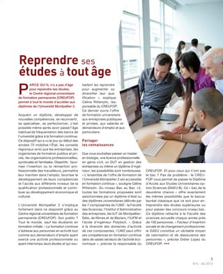 5
N°6 - 06.2013
P
ARCE QU’IL n’y a pas d’âge
pour reprendre ses études,
le Centre régional universitaire
de formation permanente (CREUFOP)
permet à tout le monde d’accéder aux
diplômes de l’Université Montpellier 2.
Acquérir un diplôme, développer de
nouvelles compétences, se reconvertir,
se spécialiser, se perfectionner, c’est
possible même après avoir passé l’âge
habituel de fréquentation des bancs de
l’université grâce à la formation continue.
Ce dispositif qui a vu le jour au début des
années 70 mobilise l’État, les conseils
régionaux ainsi que les entreprises, les
organismes de formation publics et pri-
vés, les organisations professionnelles,
syndicales et familiales. Objectifs : favo-
riser l’insertion ou la réinsertion pro-
fessionnelle des travailleurs, permettre
leur maintien dans l’emploi, favoriser le
développement de leurs compétences
et l’accès aux différents niveaux de la
qualification professionnelle et contri-
buer au développement économique et
culturel.
L’Université Montpellier 2 s’implique
fortement dans ce dispositif grâce au
Centre régional universitaire de formation
permanente (CREUFOP). Son public ?
Tout le monde, sauf les étudiants en
formation initiale. « La formation continue
s’adresse aux personnes en activité tout
comme aux demandeurs d’emploi ayant
exercé une activité professionnelle ou
ayant interrompu leurs études et qui sou-
haitent les reprendre
pour augmenter ou
diversifier leur qua-
lification », explique
Céline Ritterszki, res-
ponsable du CREUFOP.
Ce dernier ouvre l’offre
de formation universitaire
aux entreprises publiques
et privées, aux salariés et
demandeurs d’emploi et aux
particuliers.
Partager
les connaissances
Que vous souhaitiez passer un master
en biologie, une licence professionnelle
en génie civil, un DUT en gestion des
entreprises ou même un diplôme d’ingé-
nieur, les possibilités sont nombreuses.
« L’ensemble de l’offre de formation de
l’Université Montpellier 2 est accessible
en formation continue », souligne Céline
Ritterszki. Du niveau Bac au Bac +5,
toutes les formations proposées sont
sanctionnées par un diplôme d’état ou
des diplômes universitaires délivrés par
les 7 composantes de l’UM2 : la Faculté
des Sciences, l’Institut d’Administration
des entreprises, les IUT de Montpellier-
Sète, de Nîmes et de Béziers, l’IUFM et
l’école d’ingénieur Polytech. « Grâce
à la diversité des domaines d’activité
de ces composantes, l’UM2 peut offrir
ses compétences en formation continue
dans de vastes secteurs de l’activité éco-
nomique », précise la responsable du
CREUFOP. Et pour ceux qui n’ont pas
le bac ? Pas de problème : le CREU-
FOP vous permet de passer le Diplôme
d’Accès aux Etudes Universitaires op-
tion Sciences (DAEU B). Ce « bac de la
deuxième chance » offre exactement
les mêmes possibilités que le bacca-
lauréat classique que ce soit pour en-
treprendre des études supérieures ou
pour passer des concours niveau bac.
Ce diplôme rattaché à la Faculté des
sciences accueille chaque année près
de 100 personnes. « Facteur d’insertion
sociale et de changement professionnel,
le DAEU constitue un véritable moyen
de valorisation et de réassurance des
personnes », précise Didier Lopez du
CREUFOP. •••
Reprendre ses
études à tout âge
 