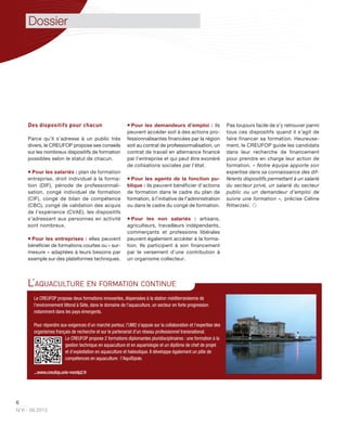 6
N°6 - 06.2013
Des dispositifs pour chacun
Parce qu’il s’adresse à un public très
divers, le CREUFOP propose ses conseils
sur les nombreux dispositifs de formation
possibles selon le statut de chacun.
 Pour les salariés : plan de formation
entreprise, droit individuel à la forma-
tion (DIF), période de professionnali-
sation, congé individuel de formation
(CIF), congé de bilan de compétence
(CBC), congé de validation des acquis
de l’expérience (CVAE), les dispositifs
s’adressant aux personnes en activité
sont nombreux.
 Pour les entreprises : elles peuvent
bénéficier de formations courtes ou « sur-
mesure » adaptées à leurs besoins par
exemple sur des plateformes techniques.
 Pour les demandeurs d’emploi : ils
peuvent accéder soit à des actions pro-
fessionnalisantes financées par la région
soit au contrat de professionnalisation, un
contrat de travail en alternance financé
par l’entreprise et qui peut être exonéré
de cotisations sociales par l’état.
 Pour les agents de la fonction pu-
blique : ils peuvent bénéficier d’actions
de formation dans le cadre du plan de
formation, à l’initiative de l’administration
ou dans le cadre du congé de formation.
 Pour les non salariés : artisans,
agriculteurs, travailleurs indépendants,
commerçants et professions libérales
peuvent également accéder à la forma-
tion. Ils participent à son financement
par le versement d’une contribution à
un organisme collecteur.
Pas toujours facile de s’y retrouver parmi
tous ces dispositifs quand il s’agit de
faire financer sa formation. Heureuse-
ment, le CREUFOP guide les candidats
dans leur recherche de financement
pour prendre en charge leur action de
formation. « Notre équipe apporte son
expertise dans sa connaissance des dif-
férents dispositifs permettant à un salarié
du secteur privé, un salarié du secteur
public ou un demandeur d’emploi de
suivre une formation », précise Céline
Ritterzski. 
Le CREUFOP propose deux formations innovantes, dispensées à la station méditerranéenne de
l’environnement littoral à Sète, dans le domaine de l’aquaculture, un secteur en forte progression
notamment dans les pays émergents.
Pour répondre aux exigences d’un marché porteur, l’UM2 s'appuie sur la collaboration et l'expertise des
organismes français de recherche et sur le partenariat d'un réseau professionnel transnational.
Le CREUFOP propose 2 formations diplomantes pluridisciplinaires : une formation à la
gestion technique en aquaculture et en aquariologie et un diplôme de chef de projet
et d’exploitation en aquaculture et halieutique. Il développe également un pôle de
compétences en aquaculture : l’Aqu@pole.
...www.creufop.univ-montp2.fr
L’AQUACULTURE EN FORMATION CONTINUE
Dossier
 