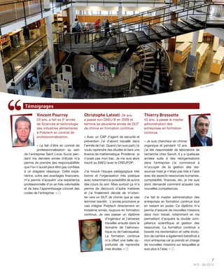 7
N°6 - 06.2013
Vincent Pourroy,
23 ans, a fait sa 5e
année
de Sciences et technologie
des industries alimentaires
à Polytech en contrat de
professionnalisation.
« Le fait d’être en contrat de
professionnalisation au sein
de l’entreprise Saint Louis Sucre pen-
dant ma dernière année d’étude m’a
permis de prendre des responsabilités
que l’on n’aurait peut-être pas conﬁées
à un stagiaire classique. Cette expé-
rience, outre ses avantages ﬁnanciers,
m’a permis d’acquérir une expérience
professionnelle d’un an très valorisable
et de faire l’apprentissage concret des
codes de l’entreprise. » 
Christophe Latosti, 26 ans,
a passé son DAEU B en 2009 et
termine sa deuxième année de DUT
de chimie en formation continue.
« Avec un CAP d’agent de sécurité et
prévention j’ai d’abord travaillé dans
l’armée de l’air. Quand j’en suis parti j’ai
voulu reprendre des études et faire une
licence de mathématique. Problème : je
n’avais pas mon bac. Je me suis alors
inscrit au DAEU avec le CREUFOP.
J’ai trouvé l’équipe pédagogique très
bonne et l’organisation très pratique
avec notamment la possibilité de suivre
des cours du soir. Mais surtout ça m’a
permis de découvrir d’autre matières
et j’ai ﬁnalement décidé de m’orien-
ter vers un DUT de chimie que je vais
terminer bientôt. L’année prochaine je
vais intégrer Polytech directement en
troisième année, toujours en formation
continue. Je vais passer un diplôme
d’ingénieur et j’aimerais
travailler ensuite dans le
domaine de l’aéronau-
tique ou de l’aérospatial.
La formation continue
m’a offert une belle op-
portunité de reprendre
mes études. » 
Thierry Brossette,
43 ans, a passé le master
administration des
entreprises en formation
continue.
« Je suis chercheur en chimie
organique et pendant 10 ans
j’ai été responsable de laboratoire de
recherche chez Sanoﬁ. Il y a quelques
années suite à des réorganisations
dans l’entreprise j’ai commencé à
m’occuper de la gestion des res-
sources mais je n’étais pas très à l’aise
avec les aspects ressources humaines,
comptabilité, ﬁnances, etc, je me suis
donc demandé comment acquérir ces
nouvelles compétences.
J’ai fait le master administration des
entreprises en formation continue tout
en restant en poste. Ce diplôme m’a
permis d’assurer de nouvelles missions
dans mon travail, notamment en me
permettant d’acquérir la double com-
pétence scientiﬁque et gestion des
ressources. La formation continue a
boosté ma réorientation et cette évolu-
tion de carrière a également bénéﬁcié à
mon entreprise car je prends en charge
de nouvelles missions sur lesquelles je
suis plus à l’aise. » 
Témoignages
© L. Jennepin
 