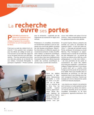 8
N°6 - 06.2013
Au cœur du campus
P
OUR MIEUX présenter les
métiers de l’université à leurs
élèves, les professeurs de
collèges et lycées et les conseillers
d’orientation se sont immergés dans
les labos.
C’est quoi au juste les métiers de la re-
cherche ? Une question bien complexe
pour les élèves de collège et lycée qui
n’ont souvent qu’une idée très vague de
ce qui se passe entre les murs des labo-
ratoires… Pour leur permettre de se faire
une idée plus précise de la diversité de
ces métiers, l’Université Montpellier 2
participe à l’opération « Portes ouvertes
pour la recherche » organisée par les
organismes de recherche en région et le
rectorat.
Professeurs et conseillers d’orientation
se transforment pendant 2 jours en sta-
giaires pour suivre des ateliers encadrés
par des équipes scientiﬁques. Objectif :
leur faire découvrir différents aspects du
monde de la recherche : le labo, les diffé-
rents métiers, la démarche scientiﬁque,
les sujets de recherche en région… Pour
que de retour dans leurs établissements
ils puissent restituer aux élèves la grande
variété des carrières scientiﬁques et,
pourquoi pas, susciter des vocations.
Découvrir
la diversité
des métiers
Parmi les ateliers
proposés, le labo-
ratoire Géosciences
Montpellier a invité
les profs à se pen-
cher sur la data-
tion en sciences de
la Terre. Pour les
accueillir, Cyprien
Astoury, adjoint tech-
nique, Olivier Bru-
guier, ingénieur de
recherche et Patrick
Monié, directeur de
recherche. Trois per-
sonnes, trois par-
cours, trois métiers unis autour d’un but
commun : mieux comprendre les proces-
sus géodynamiques de notre planète.
Et quand Cyprien Astoury présente ses
activités aux profs du secondaire les
questions fusent. « À quoi sert cette ma-
chine ? », interroge par exemple Laurent
Portal, professeur de physique au lycée
Mermoz. Pour l’enseignant ce rappro-
chement avec le monde de la recherche
est très intéressant car « ça permet de
montrer aux élèves qu’au-delà des outils
pédagogiques il y a des vrais métiers ».
« Ça nous permettra de leur parler en
connaissance de cause des métiers
qu’on peut leur présenter », renchérit son
collègue Philippe Nahmias. Et de réduire
le grand écart qu’il y a parfois entre
l’image qu’ont les jeunes de la recherche
et la réalité. Parce que travailler dans un
laboratoire de recherche, ce n’est pas
seulement faire 8 ans d’études pour de-
venir enseignant chercheur. Cyprien par
exemple est arrivé à Géosciences après
un BTS de mesures physiques.
Les chemins qui mènent à la recherche
sont nombreux, et cette opération portes
ouvertes permet aux élèves d’en décou-
vrir toute la diversité, par la voix de leurs
conseillers d’orientation ou de leurs
professeurs, apprentis-chercheurs d’un
jour. 
La recherche
ouvre ses portes
 