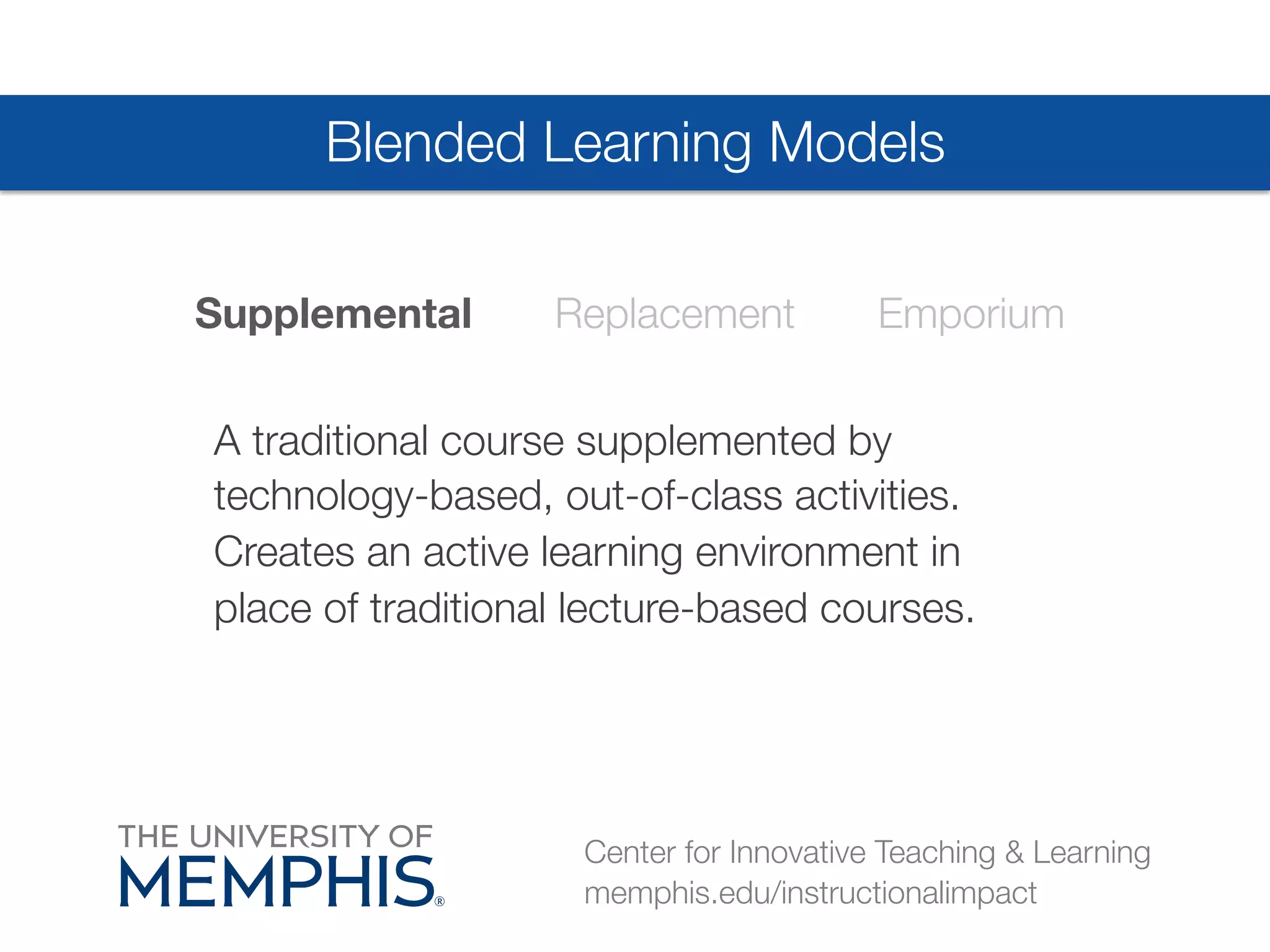 Blended Learning Models 
Supplemental Replacement Emporium 
A traditional course supplemented by 
technology-based, out-of-class activities. 
Creates an active learning environment in 
place of traditional lecture-based courses. 
Center for Innovative Teaching & Learning 
memphis.edu/instructionalimpact 
 