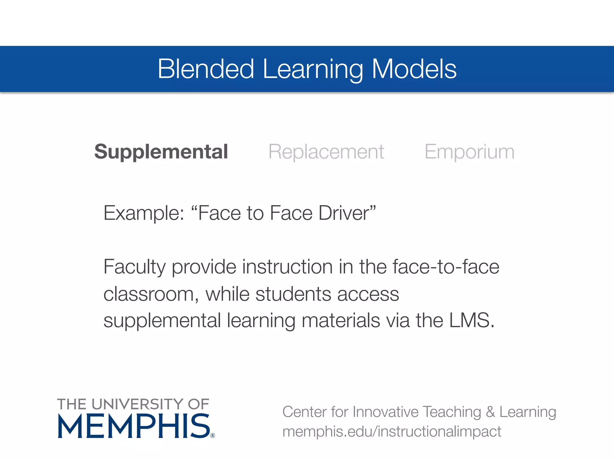 Blended Learning Models 
Supplemental Replacement Emporium 
Example: “Face to Face Driver”# 
Faculty provide instruction in the face-to-face 
classroom, while students access 
supplemental learning materials via the LMS. 
Center for Innovative Teaching & Learning 
memphis.edu/instructionalimpact 
 