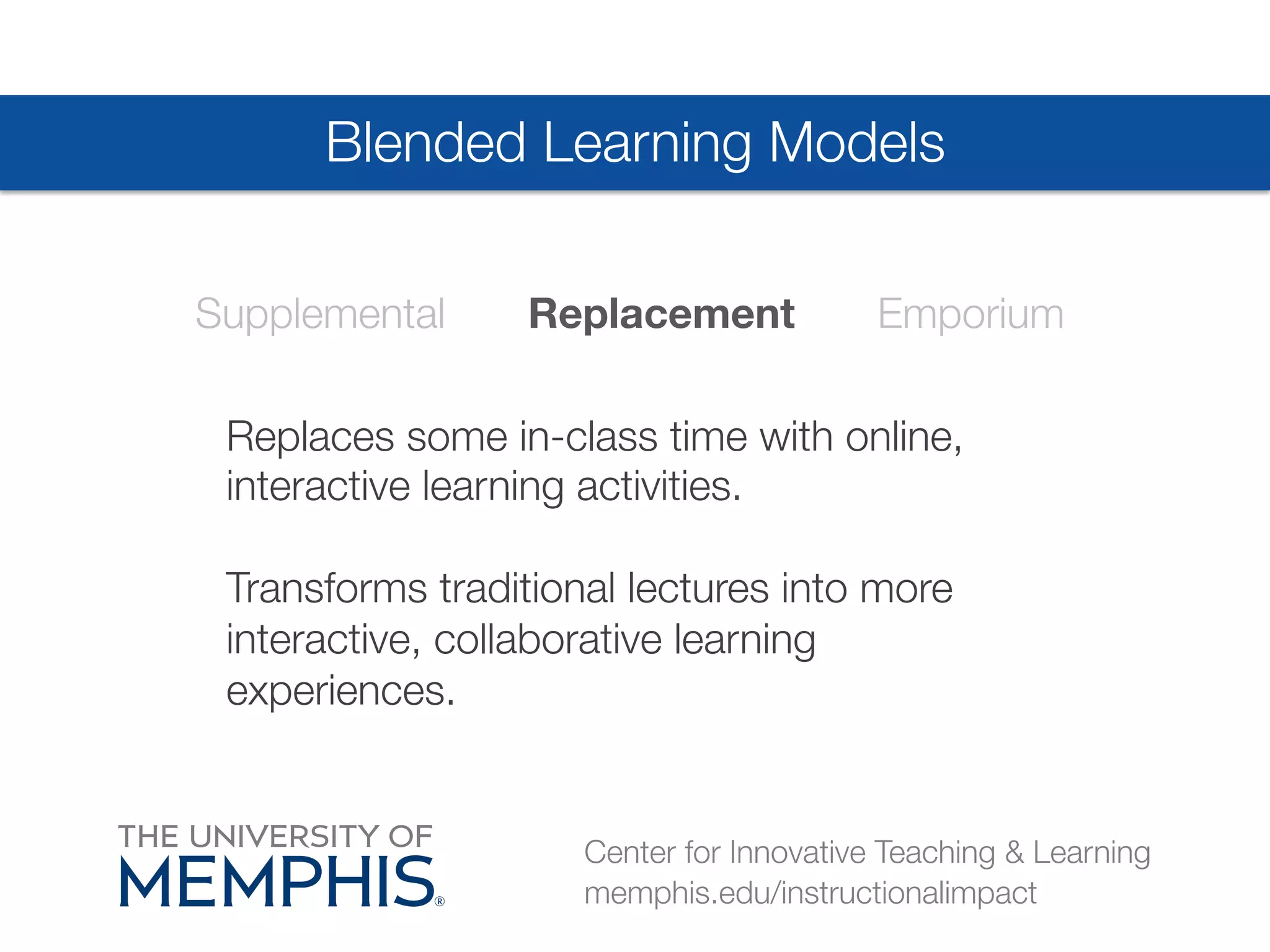 Blended Learning Models 
Supplemental Replacement Emporium 
Replaces some in-class time with online, 
interactive learning activities. 
# 
Transforms traditional lectures into more 
interactive, collaborative learning 
experiences. 
Center for Innovative Teaching & Learning 
memphis.edu/instructionalimpact 
 
