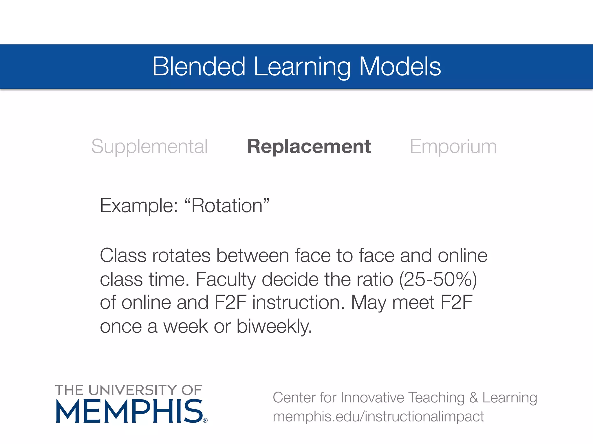 Blended Learning Models 
Supplemental Replacement Emporium 
Example: “Rotation”# 
Class rotates between face to face and online 
class time. Faculty decide the ratio (25-50%) 
of online and F2F instruction. May meet F2F 
once a week or biweekly. 
Center for Innovative Teaching & Learning 
memphis.edu/instructionalimpact 
 