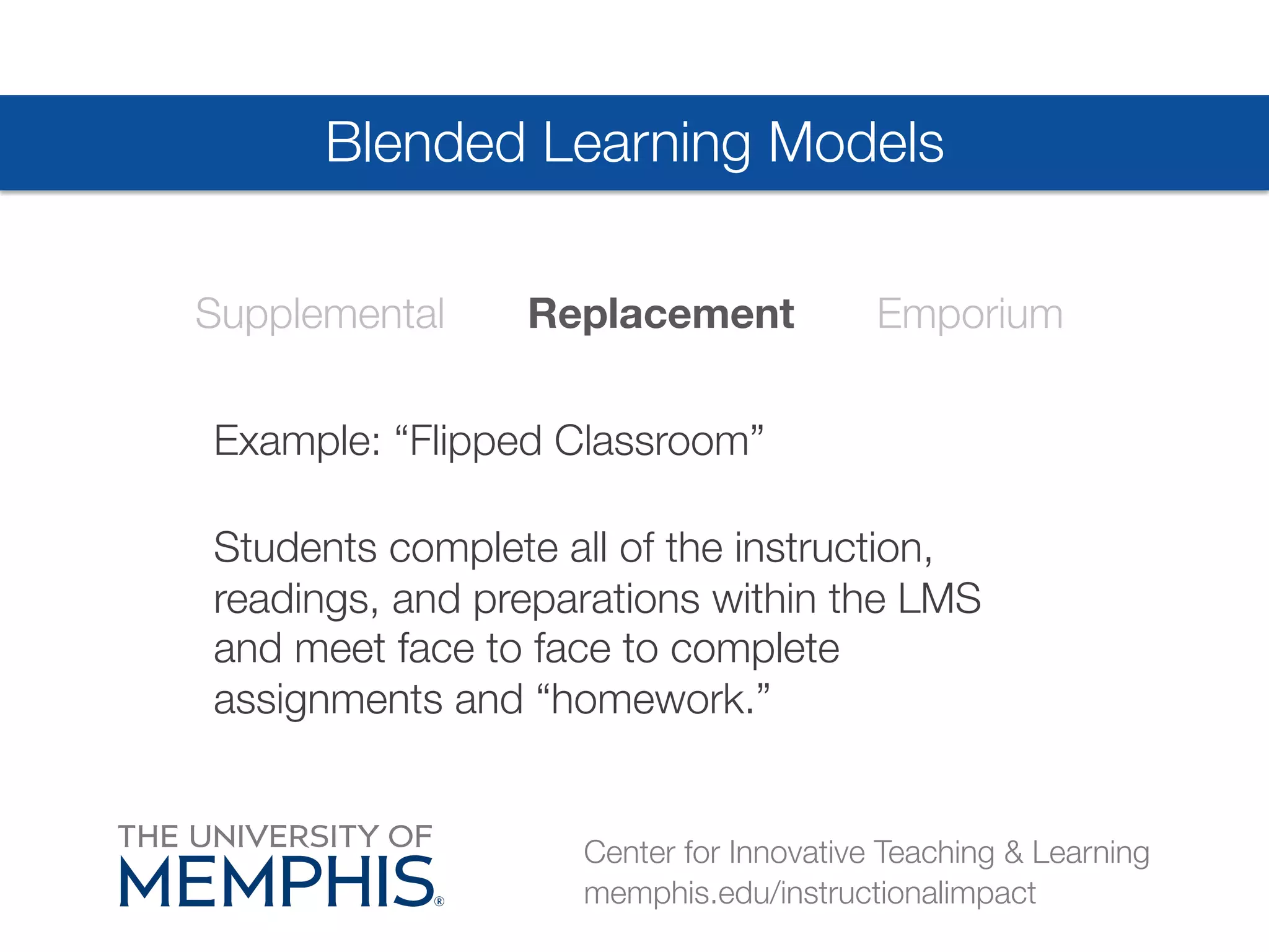 Blended Learning Models 
Supplemental Replacement Emporium 
Example: “Flipped Classroom”# 
Students complete all of the instruction, 
readings, and preparations within the LMS 
and meet face to face to complete 
assignments and “homework.” 
Center for Innovative Teaching & Learning 
memphis.edu/instructionalimpact 
 